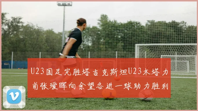 U23国足完胜塔吉克斯坦U23木塔力甫张瑷晖向余望各进一球助力胜利