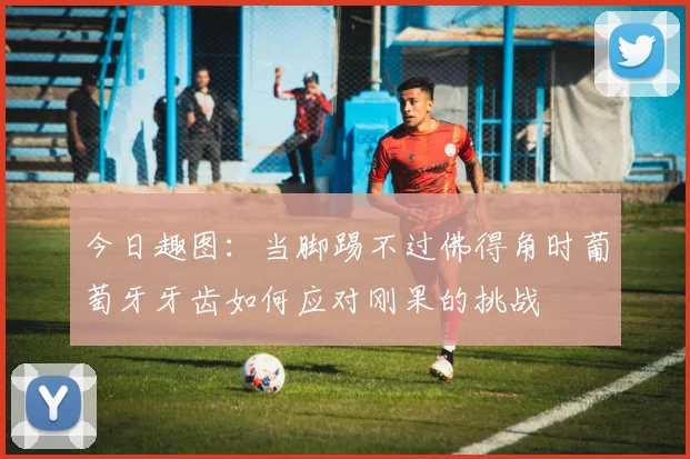 今日趣图：当脚踢不过佛得角时葡萄牙牙齿如何应对刚果的挑战