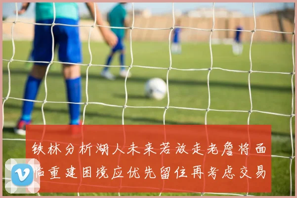 铁林分析湖人未来若放走老詹将面临重建困境应优先留住再考虑交易