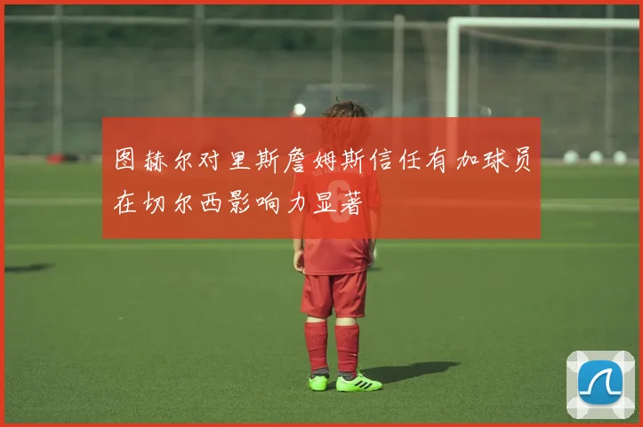 图赫尔对里斯詹姆斯信任有加球员在切尔西影响力显著