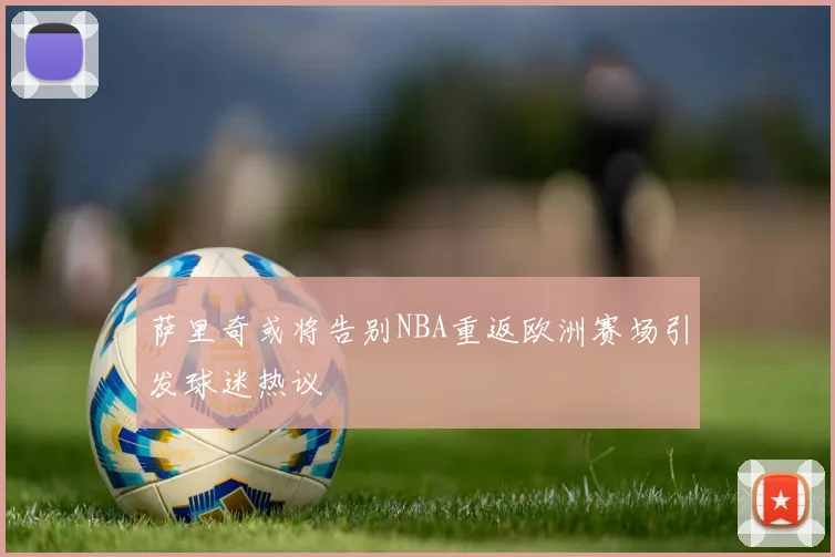 萨里奇或将告别NBA重返欧洲赛场引发球迷热议