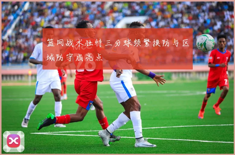 篮网战术独特三分球频繁换防与区域防守成亮点