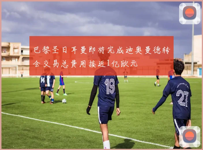 巴黎圣日耳曼即将完成迪奥曼德转会交易总费用接近1亿欧元